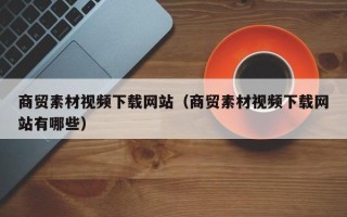 惠东商贸素材视频下载网站（商贸素材视频下载网站有哪些）
