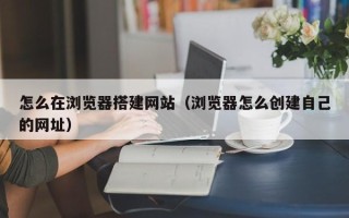 惠东怎么在浏览器搭建网站（浏览器怎么创建自己的网址）