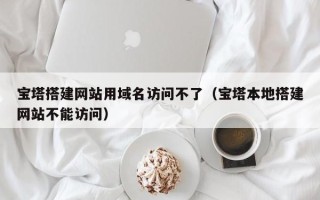 惠东宝塔搭建网站用域名访问不了（宝塔本地搭建网站不能访问）