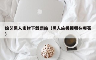 惠东综艺黑人素材下载网站（黑人应援视频在哪买）