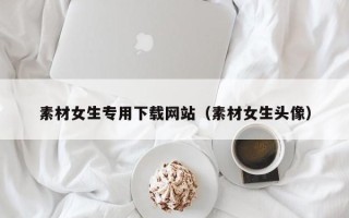 惠东素材女生专用下载网站（素材女生头像）